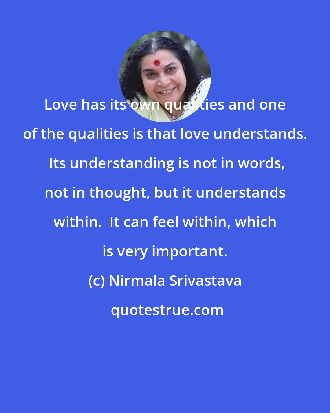 Nirmala Srivastava: Love has its own qualities and one of the qualities is that love understands.  Its understanding is not in words, not in thought, but it understands within.  It can feel within, which is very important.