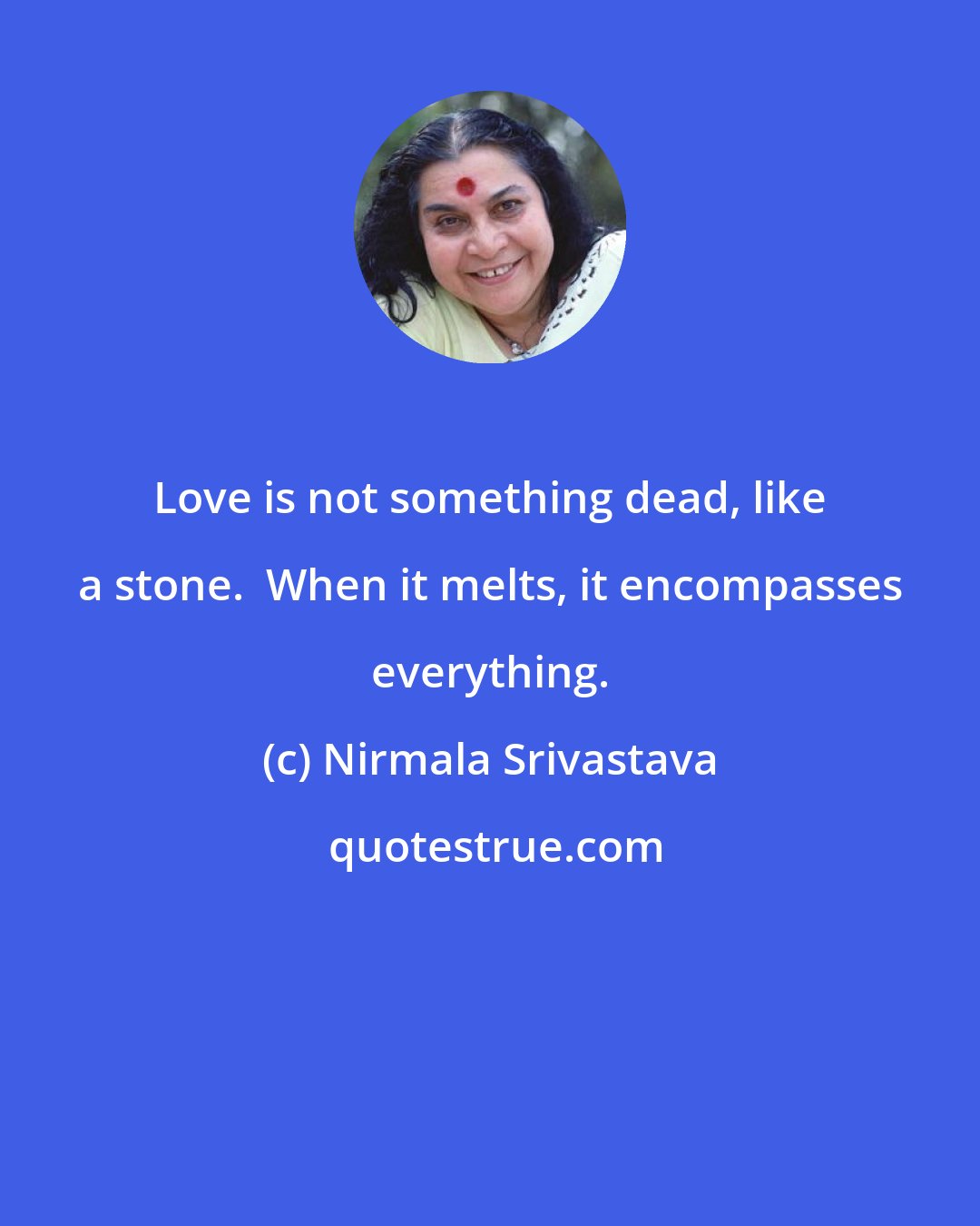 Nirmala Srivastava: Love is not something dead, like a stone.  When it melts, it encompasses everything.