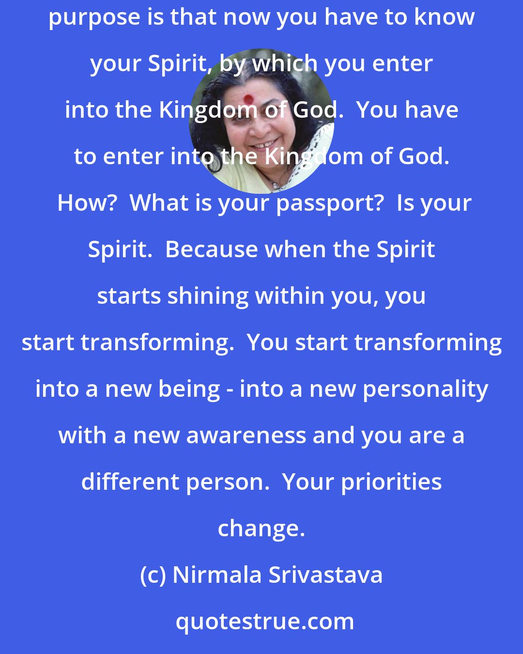 Nirmala Srivastava: Man in his madness doesn't realize that God has made him from amoeba to this stage for some purpose.  There is a big purpose behind it.  And the purpose is that now you have to know your Spirit, by which you enter into the Kingdom of God.  You have to enter into the Kingdom of God.  How?  What is your passport?  Is your Spirit.  Because when the Spirit starts shining within you, you start transforming.  You start transforming into a new being - into a new personality with a new awareness and you are a different person.  Your priorities change.