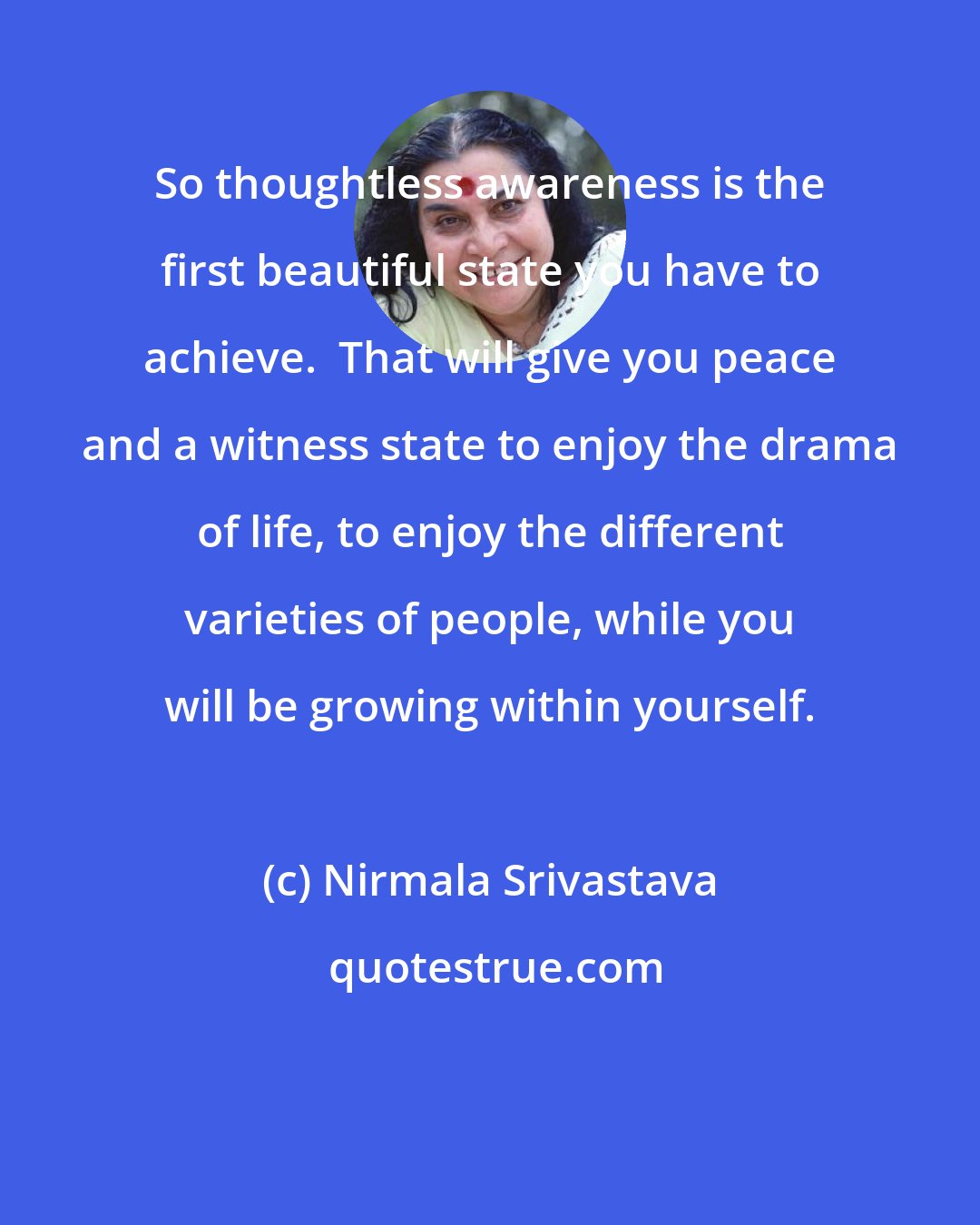 Nirmala Srivastava: So thoughtless awareness is the first beautiful state you have to achieve.  That will give you peace and a witness state to enjoy the drama of life, to enjoy the different varieties of people, while you will be growing within yourself.