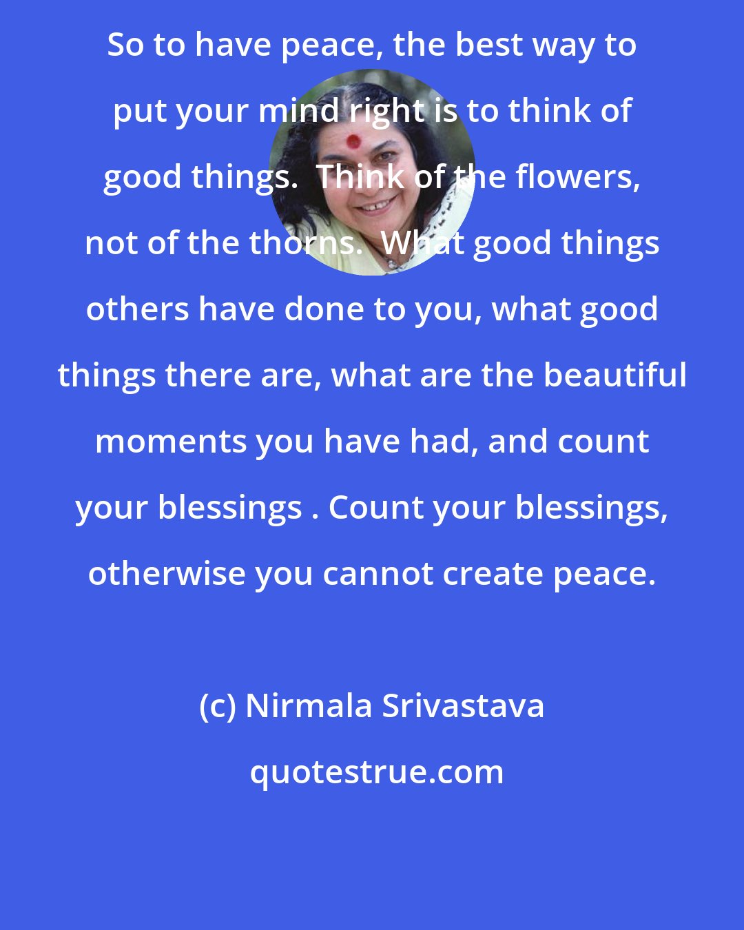 Nirmala Srivastava: So to have peace, the best way to put your mind right is to think of good things.  Think of the flowers, not of the thorns.  What good things others have done to you, what good things there are, what are the beautiful moments you have had, and count your blessings . Count your blessings, otherwise you cannot create peace.