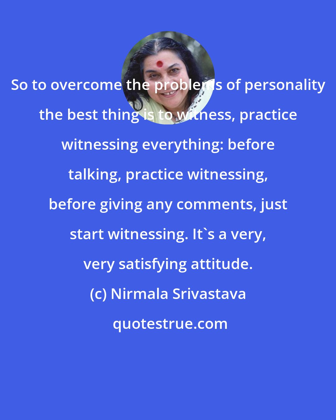 Nirmala Srivastava: So to overcome the problems of personality the best thing is to witness, practice witnessing everything: before talking, practice witnessing, before giving any comments, just start witnessing. It's a very, very satisfying attitude.