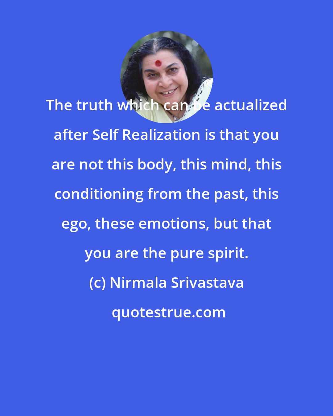 Nirmala Srivastava: The truth which can be actualized after Self Realization is that you are not this body, this mind, this conditioning from the past, this ego, these emotions, but that you are the pure spirit.