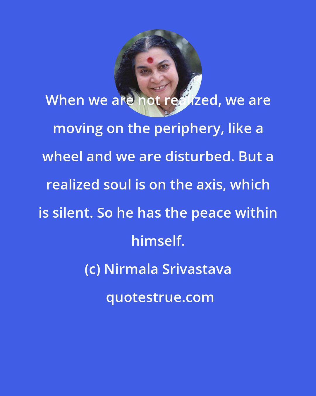 Nirmala Srivastava: When we are not realized, we are moving on the periphery, like a wheel and we are disturbed. But a realized soul is on the axis, which is silent. So he has the peace within himself.