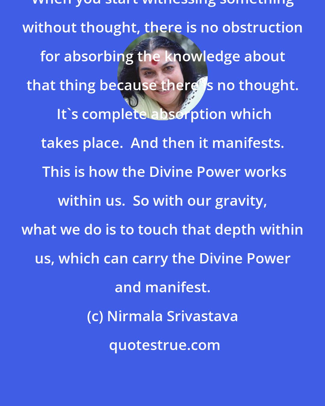 Nirmala Srivastava: When you start witnessing something without thought, there is no obstruction for absorbing the knowledge about that thing because there is no thought.  It's complete absorption which takes place.  And then it manifests.  This is how the Divine Power works within us.  So with our gravity, what we do is to touch that depth within us, which can carry the Divine Power and manifest.