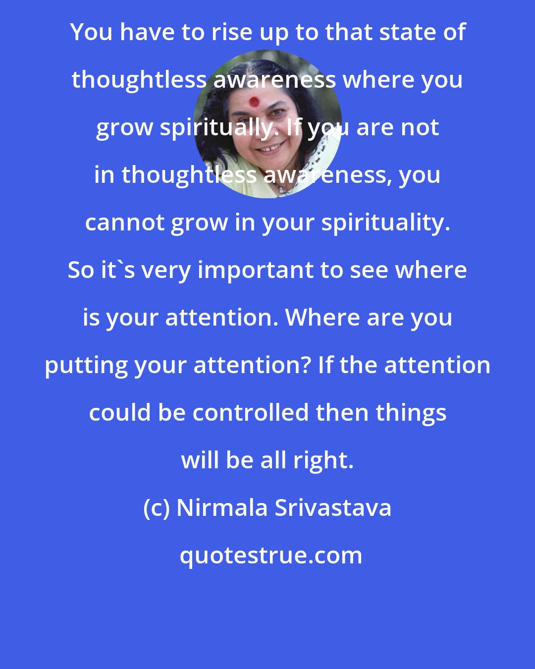 Nirmala Srivastava: You have to rise up to that state of thoughtless awareness where you grow spiritually. If you are not in thoughtless awareness, you cannot grow in your spirituality. So it's very important to see where is your attention. Where are you putting your attention? If the attention could be controlled then things will be all right.