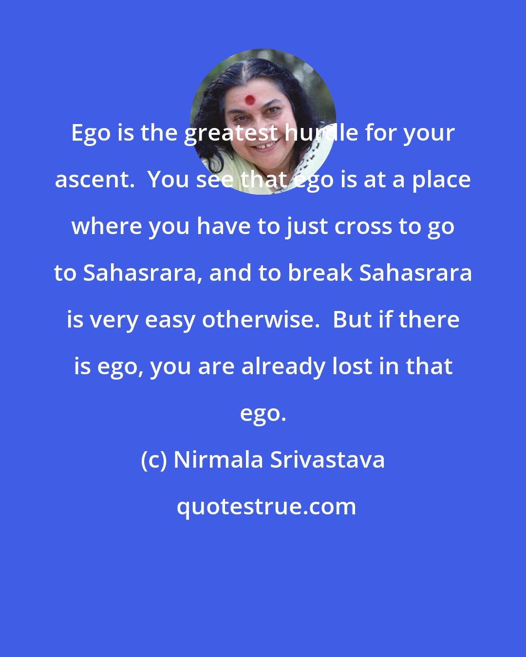 Nirmala Srivastava: Ego is the greatest hurdle for your ascent.  You see that ego is at a place where you have to just cross to go to Sahasrara, and to break Sahasrara is very easy otherwise.  But if there is ego, you are already lost in that ego.