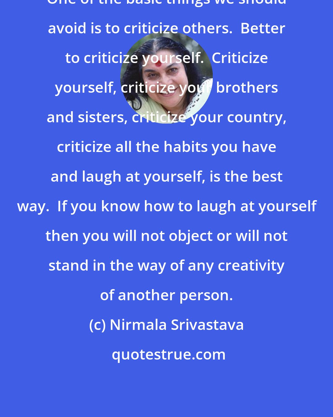 Nirmala Srivastava: One of the basic things we should avoid is to criticize others.  Better to criticize yourself.  Criticize yourself, criticize your brothers and sisters, criticize your country, criticize all the habits you have and laugh at yourself, is the best way.  If you know how to laugh at yourself then you will not object or will not stand in the way of any creativity of another person.