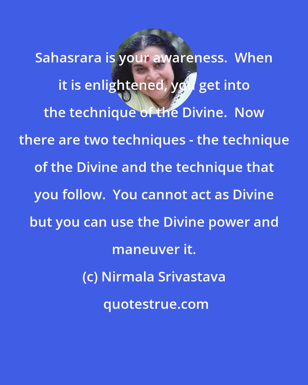 Nirmala Srivastava: Sahasrara is your awareness.  When it is enlightened, you get into the technique of the Divine.  Now there are two techniques - the technique of the Divine and the technique that you follow.  You cannot act as Divine but you can use the Divine power and maneuver it.