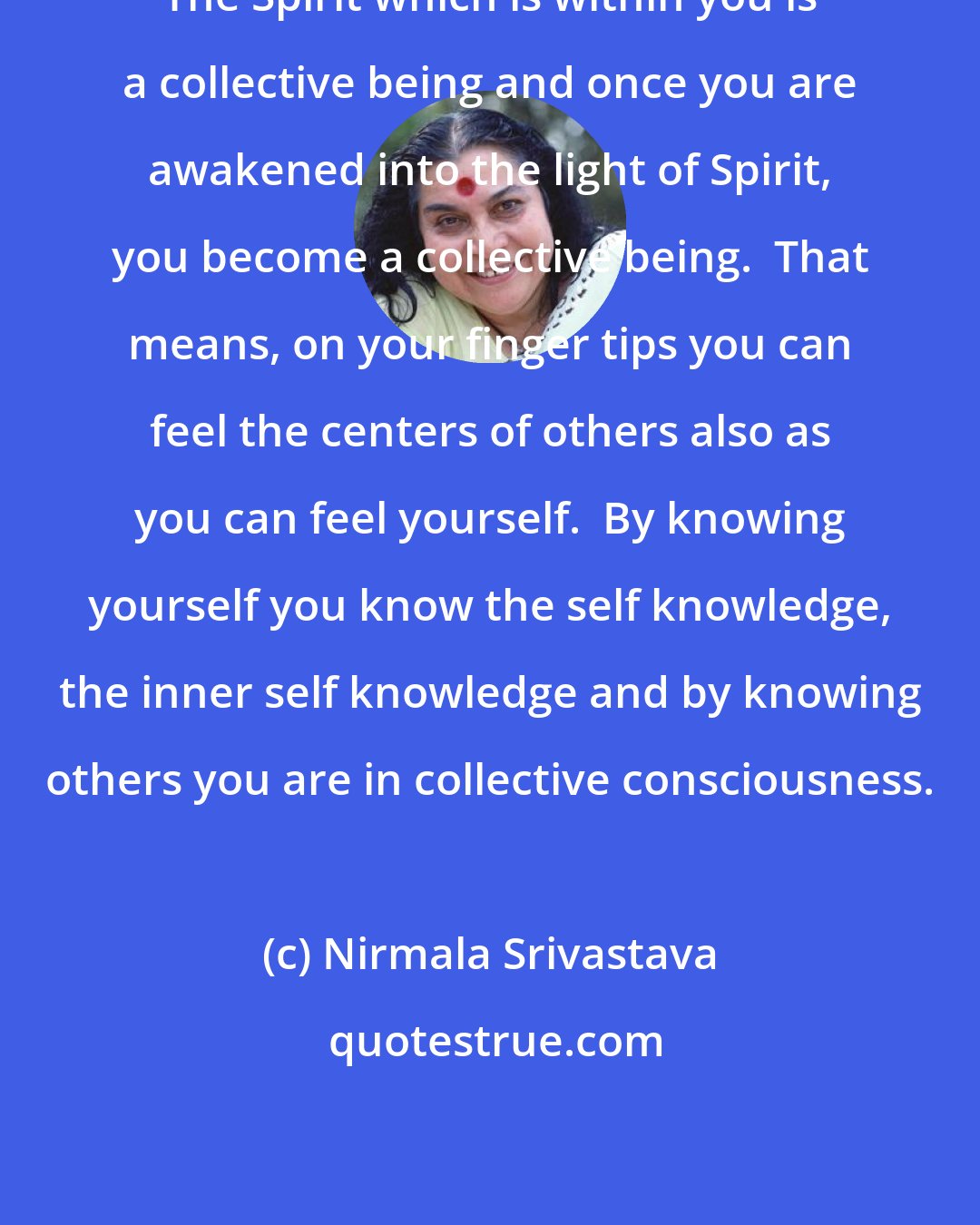 Nirmala Srivastava: The Spirit which is within you is a collective being and once you are awakened into the light of Spirit, you become a collective being.  That means, on your finger tips you can feel the centers of others also as you can feel yourself.  By knowing yourself you know the self knowledge, the inner self knowledge and by knowing others you are in collective consciousness.