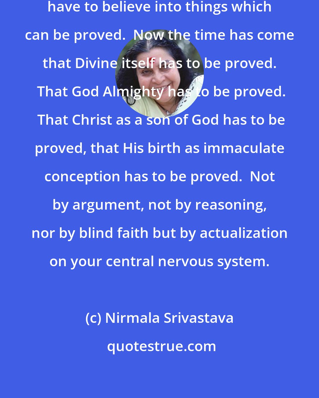 Nirmala Srivastava: What we have to understand that we have to believe into things which can be proved.  Now the time has come that Divine itself has to be proved.  That God Almighty has to be proved.  That Christ as a son of God has to be proved, that His birth as immaculate conception has to be proved.  Not by argument, not by reasoning, nor by blind faith but by actualization on your central nervous system.