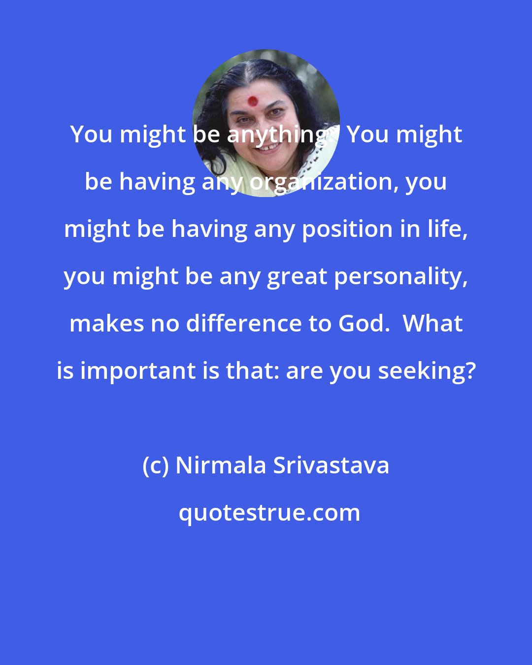 Nirmala Srivastava: You might be anything.  You might be having any organization, you might be having any position in life, you might be any great personality, makes no difference to God.  What is important is that: are you seeking?