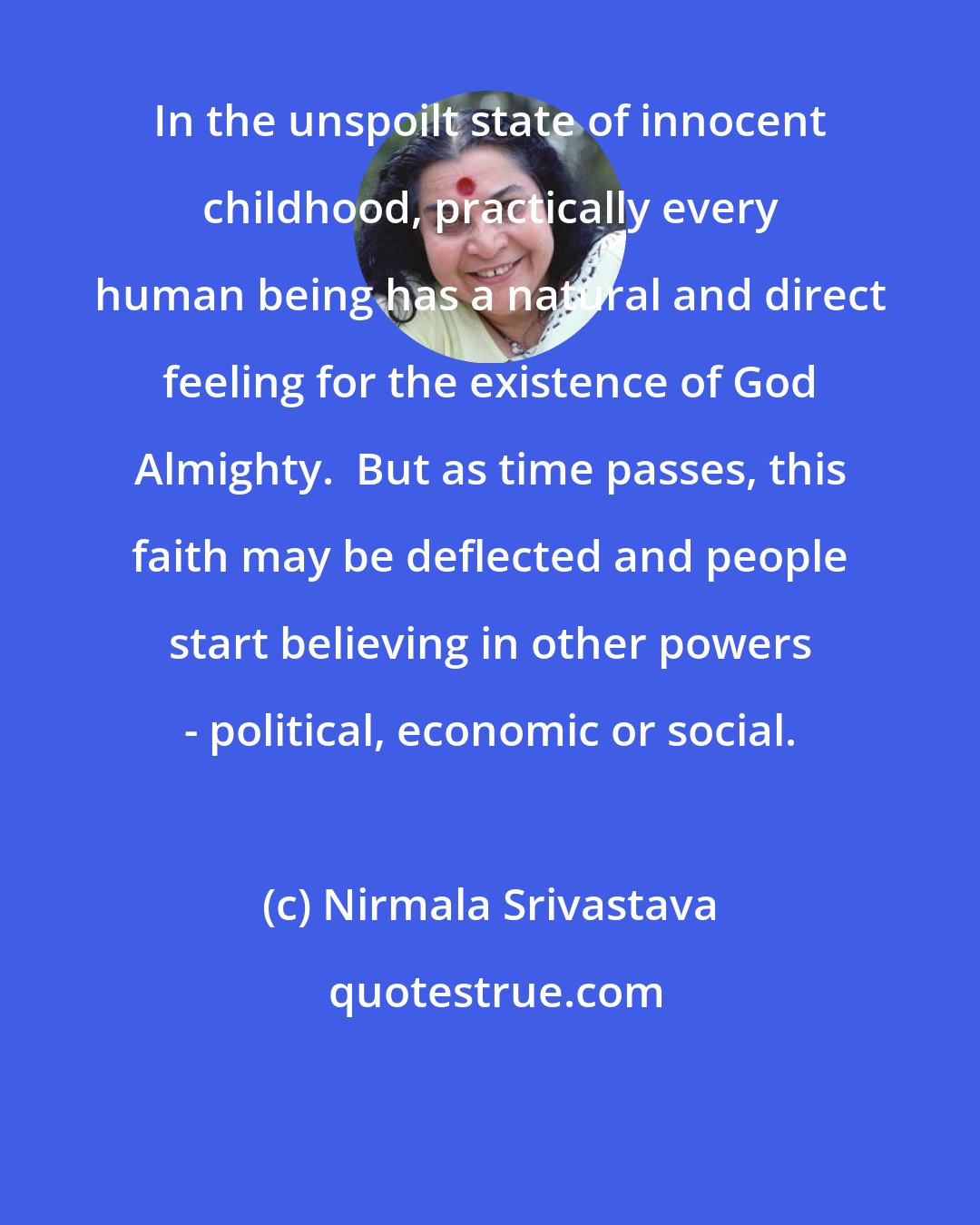 Nirmala Srivastava: In the unspoilt state of innocent childhood, practically every human being has a natural and direct feeling for the existence of God Almighty.  But as time passes, this faith may be deflected and people start believing in other powers - political, economic or social.