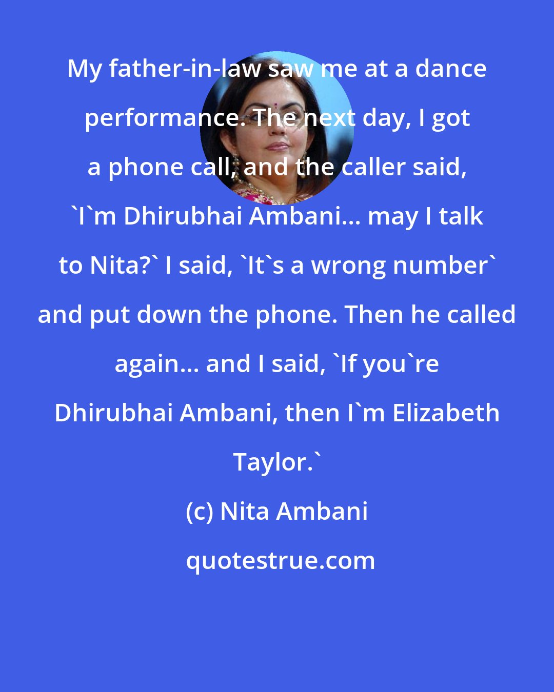 Nita Ambani: My father-in-law saw me at a dance performance. The next day, I got a phone call, and the caller said, 'I'm Dhirubhai Ambani... may I talk to Nita?' I said, 'It's a wrong number' and put down the phone. Then he called again... and I said, 'If you're Dhirubhai Ambani, then I'm Elizabeth Taylor.'