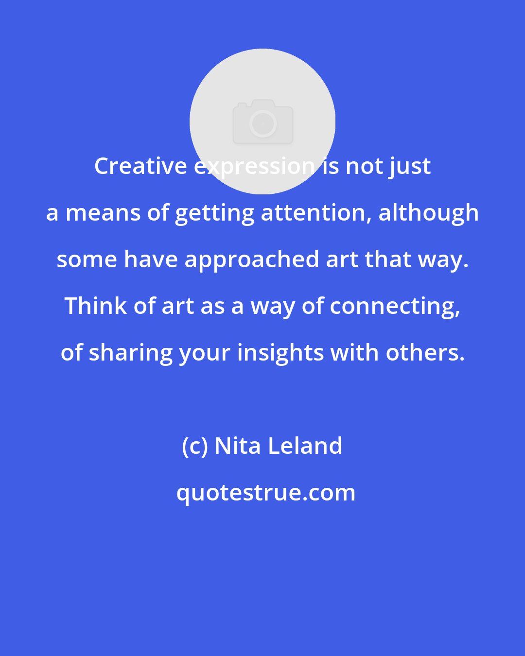 Nita Leland: Creative expression is not just a means of getting attention, although some have approached art that way. Think of art as a way of connecting, of sharing your insights with others.