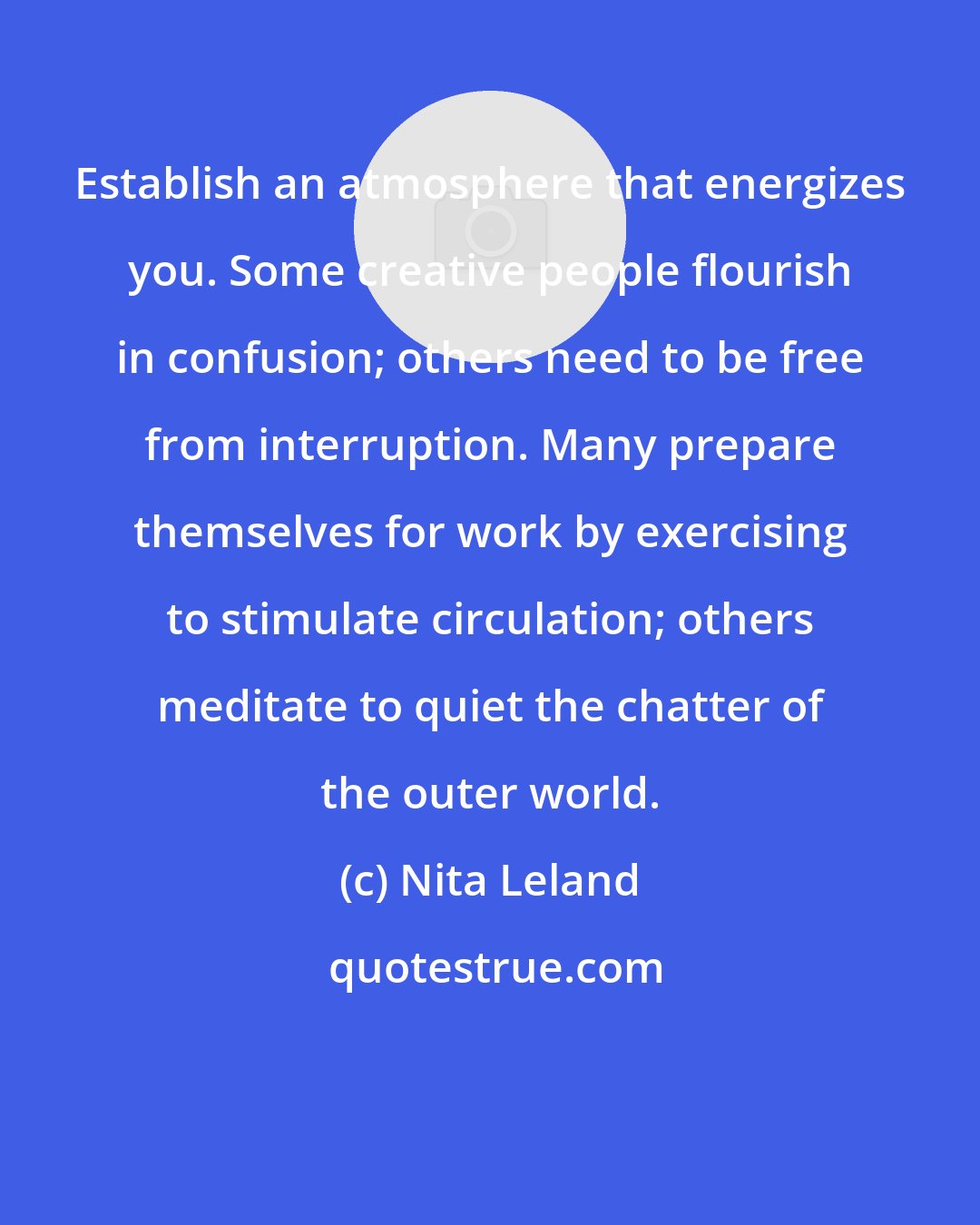 Nita Leland: Establish an atmosphere that energizes you. Some creative people flourish in confusion; others need to be free from interruption. Many prepare themselves for work by exercising to stimulate circulation; others meditate to quiet the chatter of the outer world.