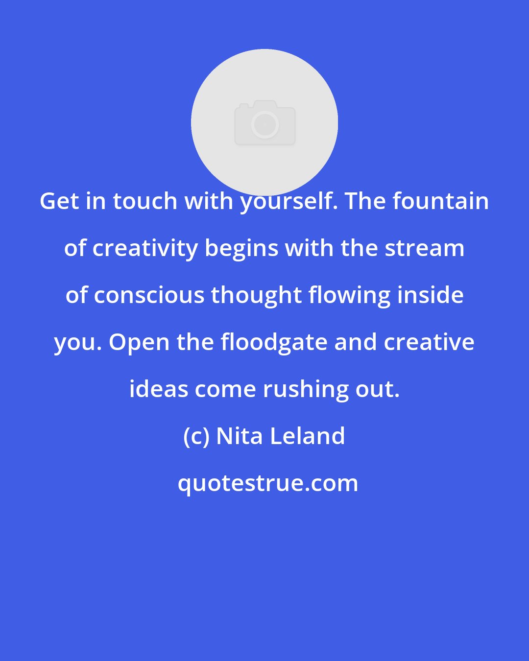 Nita Leland: Get in touch with yourself. The fountain of creativity begins with the stream of conscious thought flowing inside you. Open the floodgate and creative ideas come rushing out.