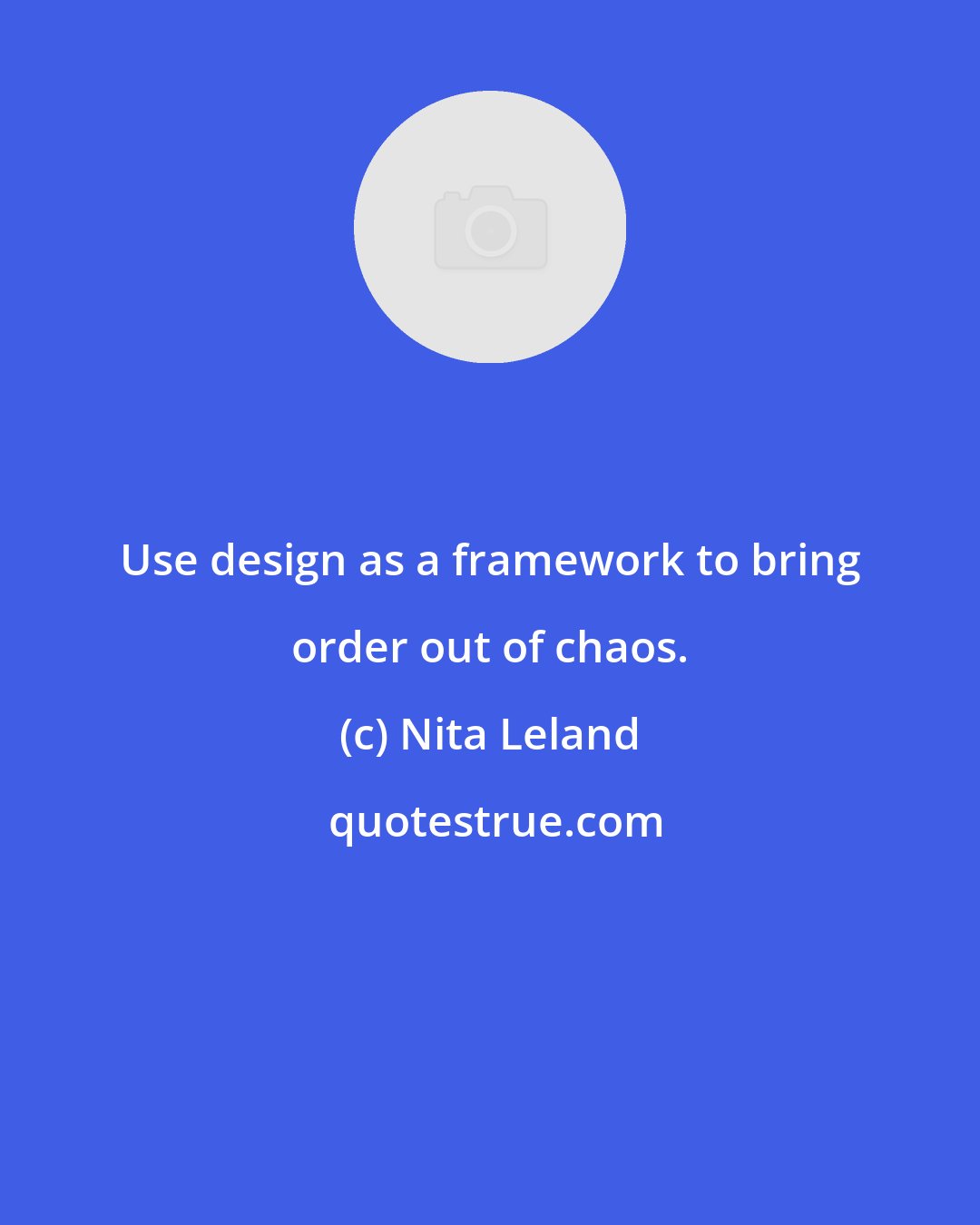 Nita Leland: Use design as a framework to bring order out of chaos.