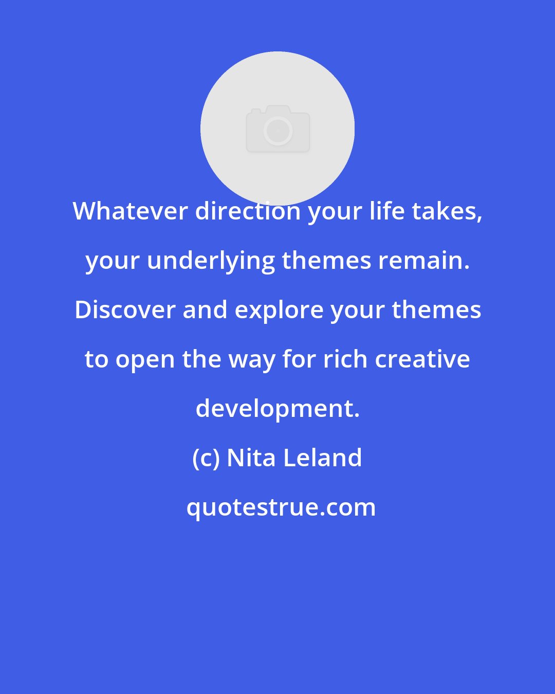 Nita Leland: Whatever direction your life takes, your underlying themes remain. Discover and explore your themes to open the way for rich creative development.