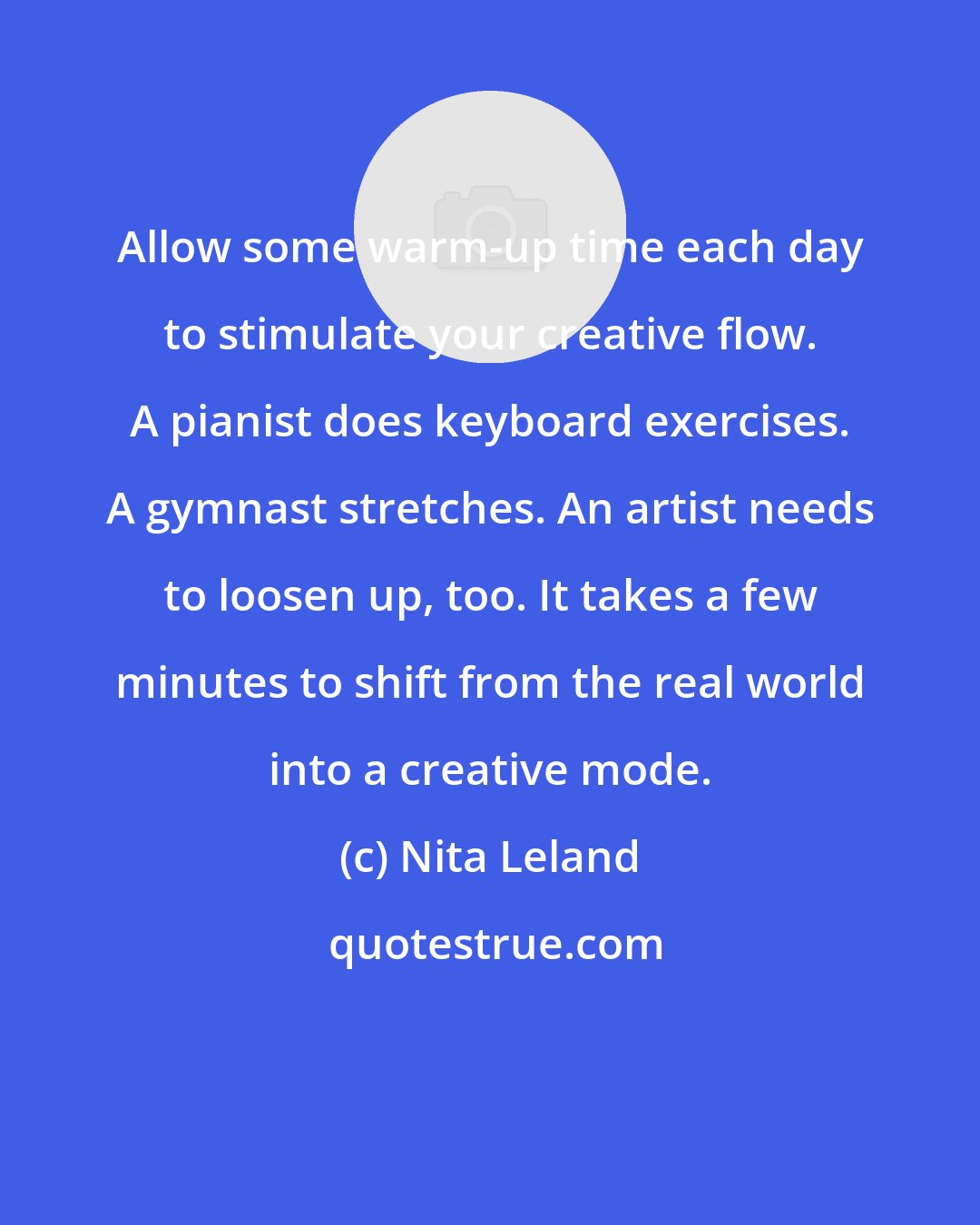 Nita Leland: Allow some warm-up time each day to stimulate your creative flow. A pianist does keyboard exercises. A gymnast stretches. An artist needs to loosen up, too. It takes a few minutes to shift from the real world into a creative mode.