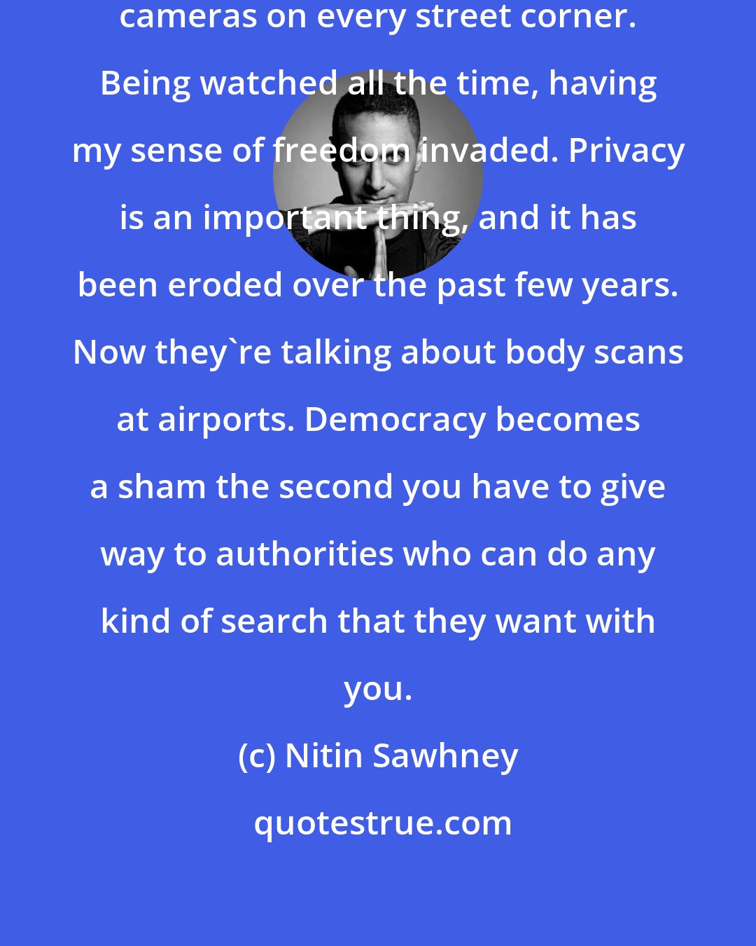 Nitin Sawhney: It's symbolic of how I feel, with cameras on every street corner. Being watched all the time, having my sense of freedom invaded. Privacy is an important thing, and it has been eroded over the past few years. Now they're talking about body scans at airports. Democracy becomes a sham the second you have to give way to authorities who can do any kind of search that they want with you.