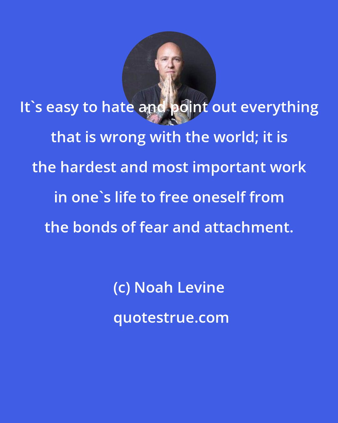 Noah Levine: It's easy to hate and point out everything that is wrong with the world; it is the hardest and most important work in one's life to free oneself from the bonds of fear and attachment.