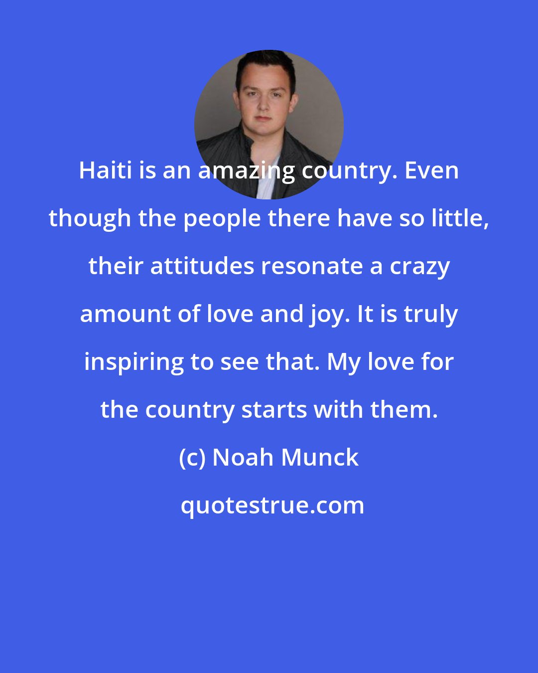 Noah Munck: Haiti is an amazing country. Even though the people there have so little, their attitudes resonate a crazy amount of love and joy. It is truly inspiring to see that. My love for the country starts with them.