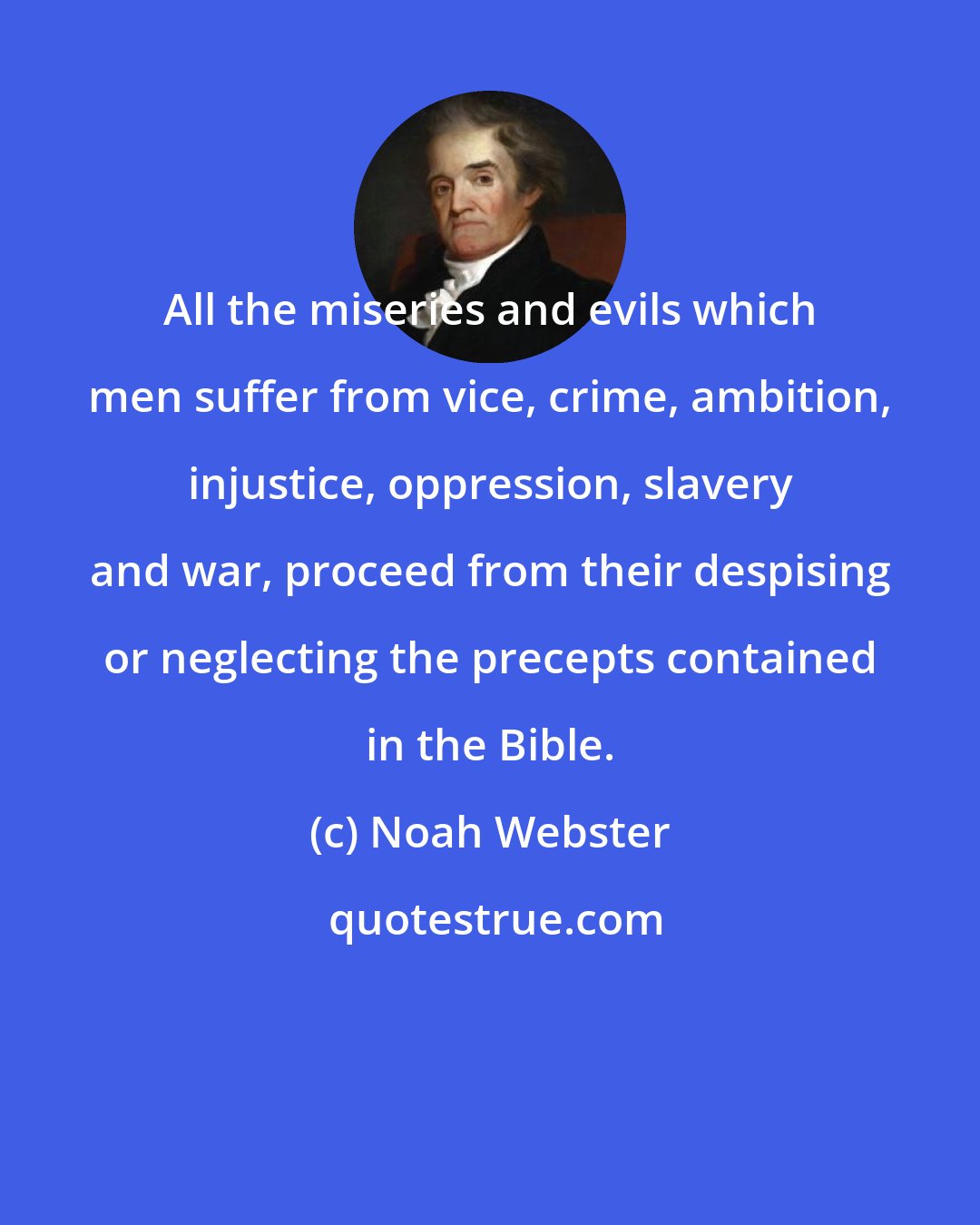 Noah Webster: All the miseries and evils which men suffer from vice, crime, ambition, injustice, oppression, slavery and war, proceed from their despising or neglecting the precepts contained in the Bible.