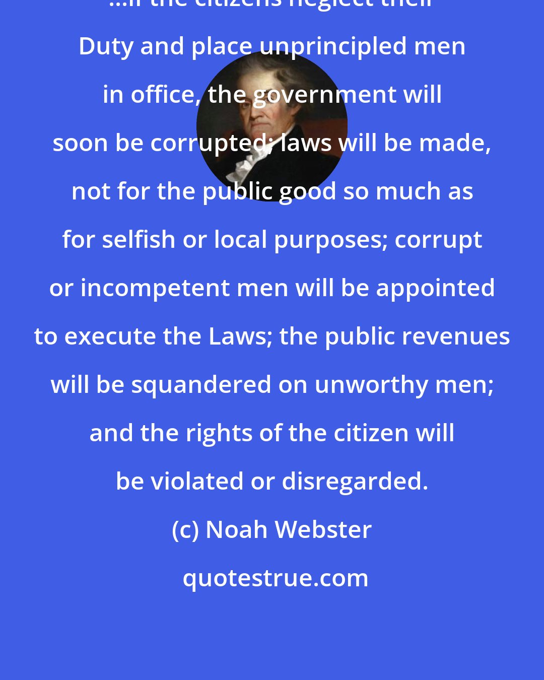 Noah Webster: ...if the citizens neglect their Duty and place unprincipled men in office, the government will soon be corrupted; laws will be made, not for the public good so much as for selfish or local purposes; corrupt or incompetent men will be appointed to execute the Laws; the public revenues will be squandered on unworthy men; and the rights of the citizen will be violated or disregarded.