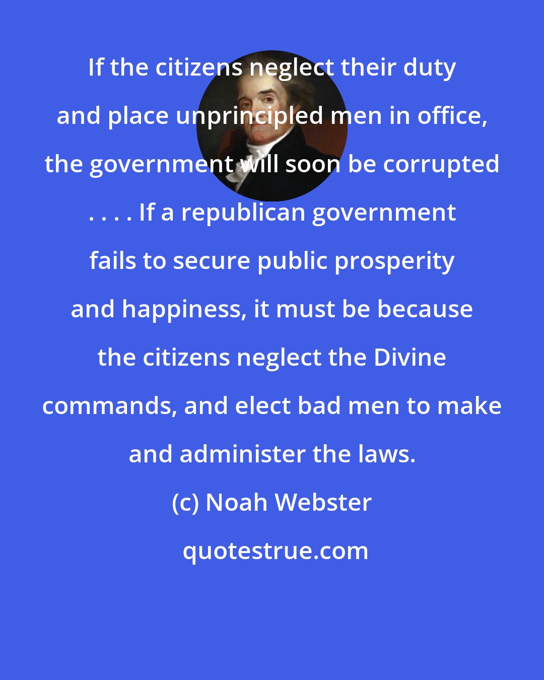 Noah Webster: If the citizens neglect their duty and place unprincipled men in office, the government will soon be corrupted . . . . If a republican government fails to secure public prosperity and happiness, it must be because the citizens neglect the Divine commands, and elect bad men to make and administer the laws.