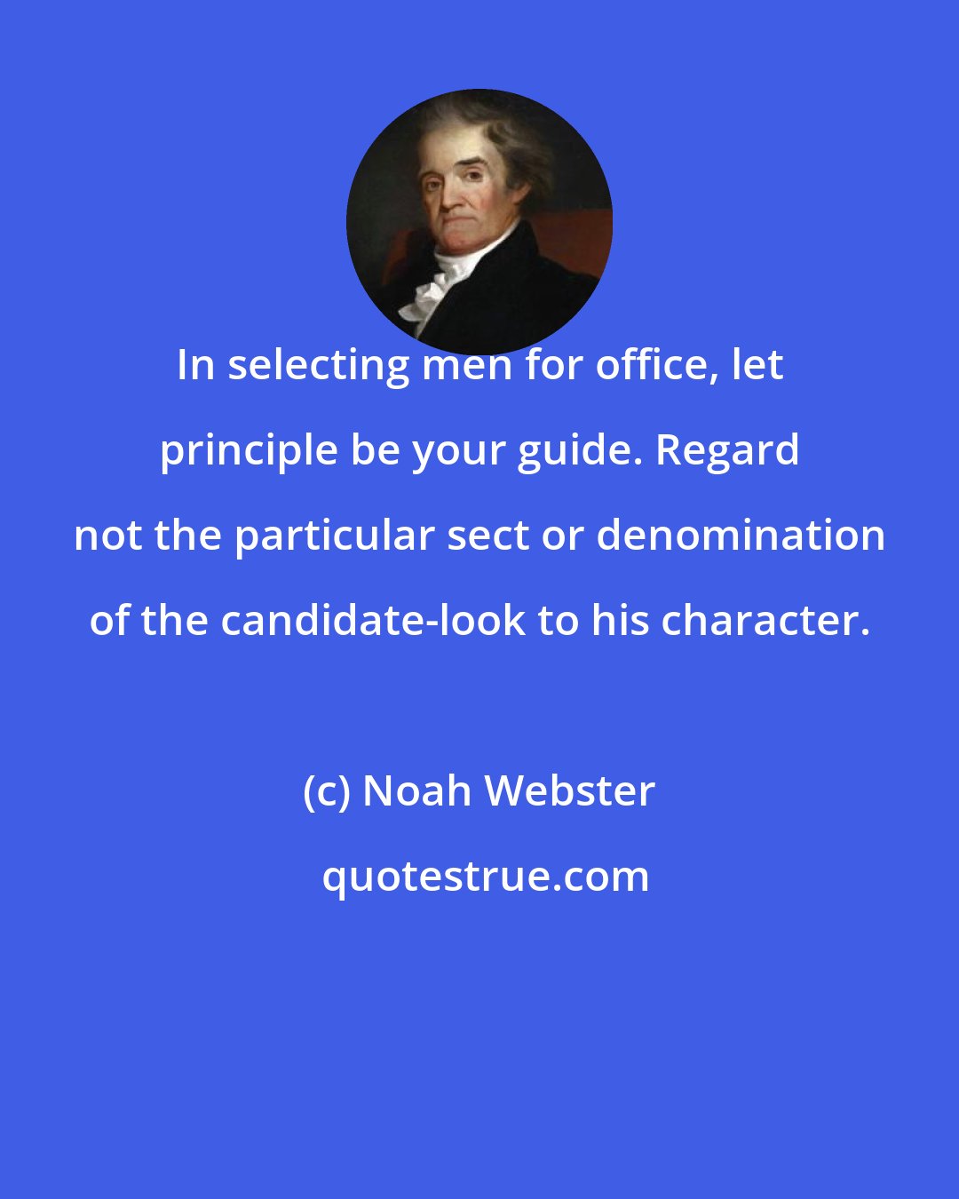 Noah Webster: In selecting men for office, let principle be your guide. Regard not the particular sect or denomination of the candidate-look to his character.