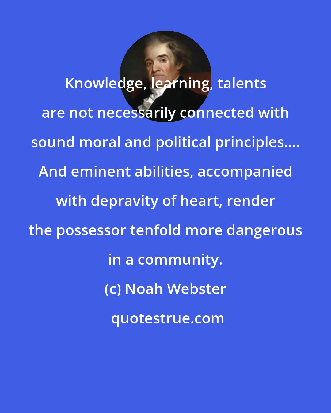 Noah Webster: Knowledge, learning, talents are not necessarily connected with sound moral and political principles.... And eminent abilities, accompanied with depravity of heart, render the possessor tenfold more dangerous in a community.