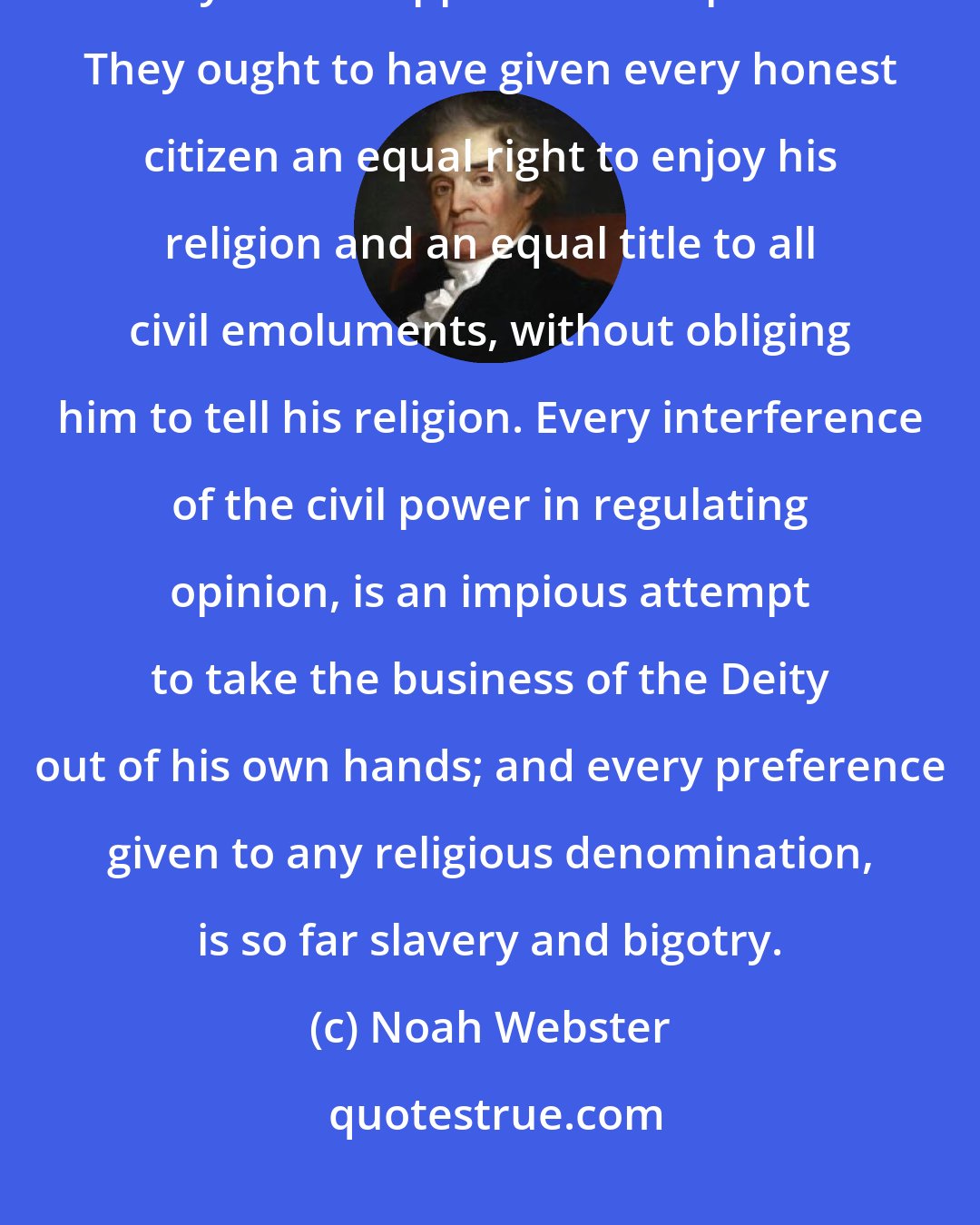 Noah Webster: The American states have gone far in assisting the progress of truth; but they have stopped short of perfection. They ought to have given every honest citizen an equal right to enjoy his religion and an equal title to all civil emoluments, without obliging him to tell his religion. Every interference of the civil power in regulating opinion, is an impious attempt to take the business of the Deity out of his own hands; and every preference given to any religious denomination, is so far slavery and bigotry.