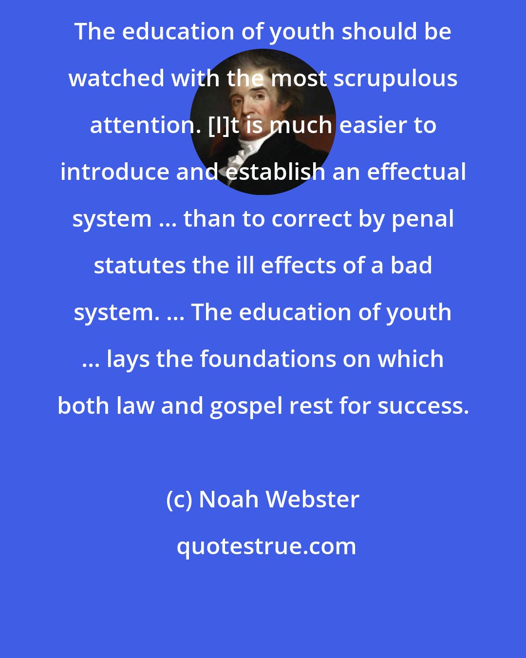 Noah Webster: The education of youth should be watched with the most scrupulous attention. [I]t is much easier to introduce and establish an effectual system ... than to correct by penal statutes the ill effects of a bad system. ... The education of youth ... lays the foundations on which both law and gospel rest for success.