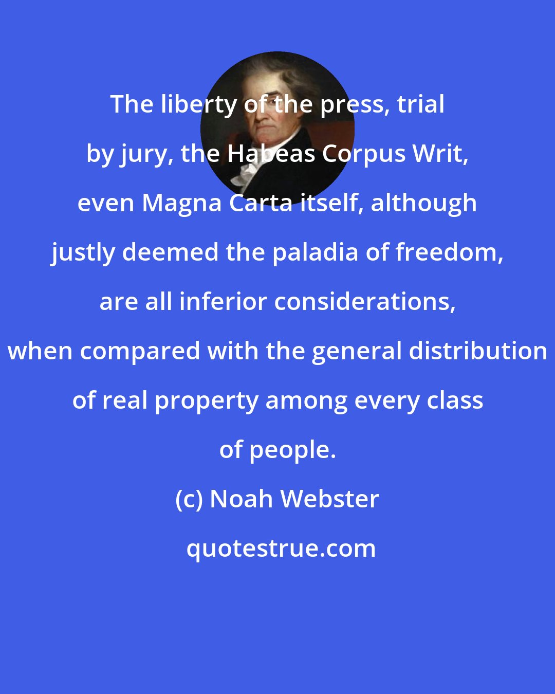 Noah Webster: The liberty of the press, trial by jury, the Habeas Corpus Writ, even Magna Carta itself, although justly deemed the paladia of freedom, are all inferior considerations, when compared with the general distribution of real property among every class of people.