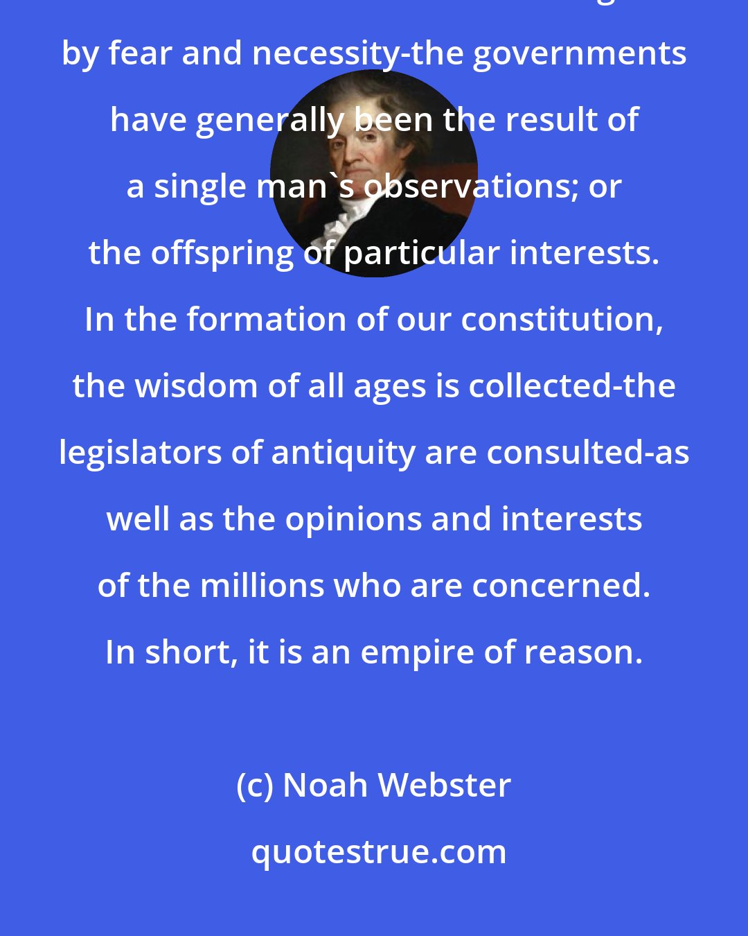 Noah Webster: But the origin of the American Republic is distinguished by peculiar circumstances. Other nations have been driven together by fear and necessity-the governments have generally been the result of a single man's observations; or the offspring of particular interests. In the formation of our constitution, the wisdom of all ages is collected-the legislators of antiquity are consulted-as well as the opinions and interests of the millions who are concerned. In short, it is an empire of reason.