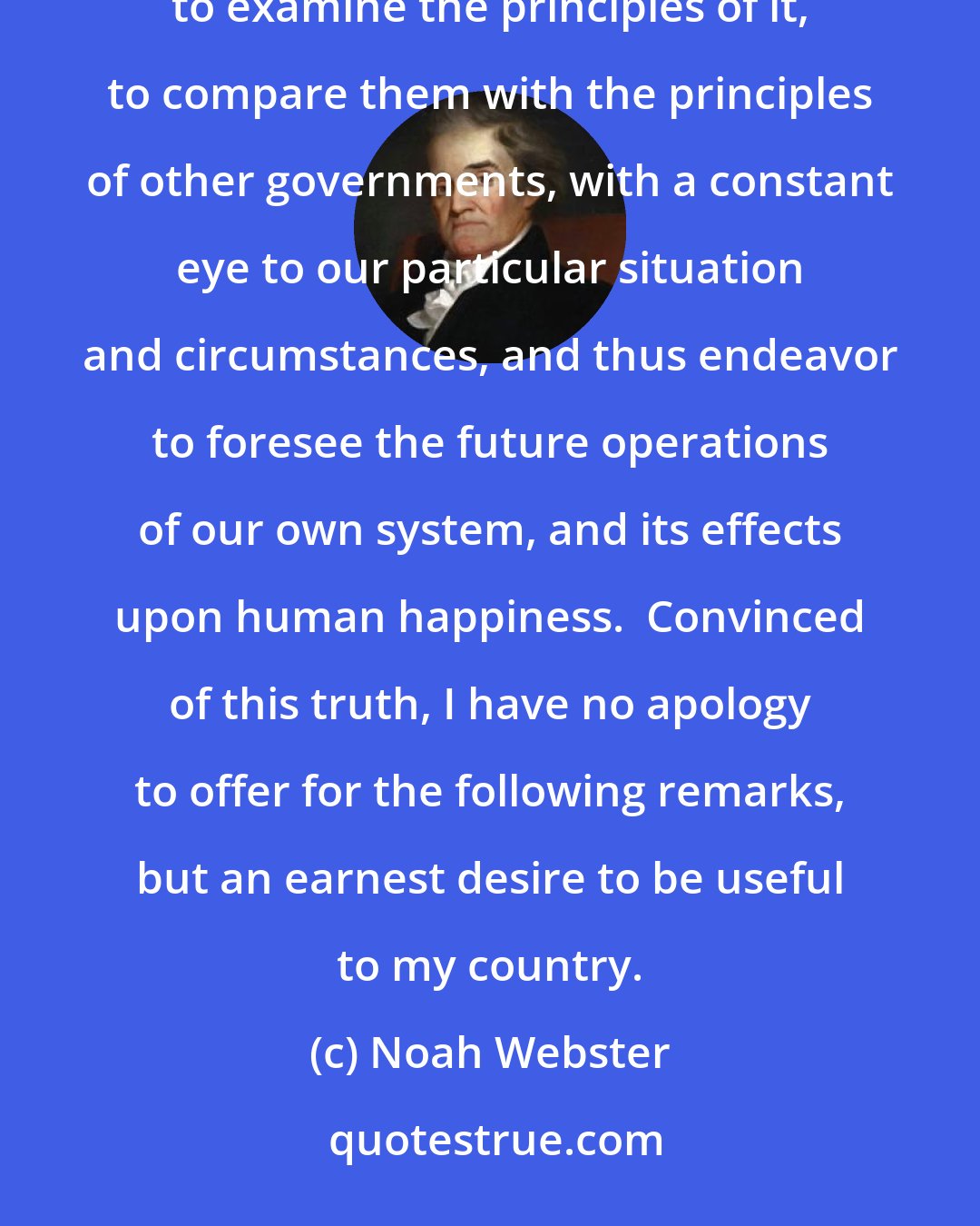 Noah Webster: In the formation of such a government, it is not only the right, but the indispensable duty of every citizen to examine the principles of it, to compare them with the principles of other governments, with a constant eye to our particular situation and circumstances, and thus endeavor to foresee the future operations of our own system, and its effects upon human happiness.  Convinced of this truth, I have no apology to offer for the following remarks, but an earnest desire to be useful to my country.