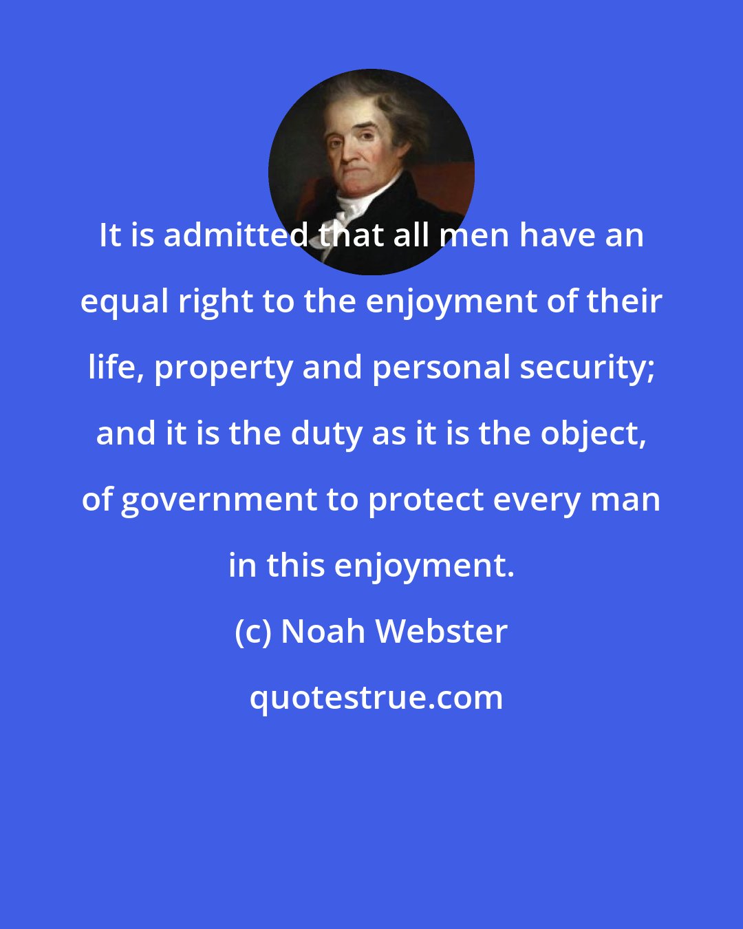 Noah Webster: It is admitted that all men have an equal right to the enjoyment of their life, property and personal security; and it is the duty as it is the object, of government to protect every man in this enjoyment.