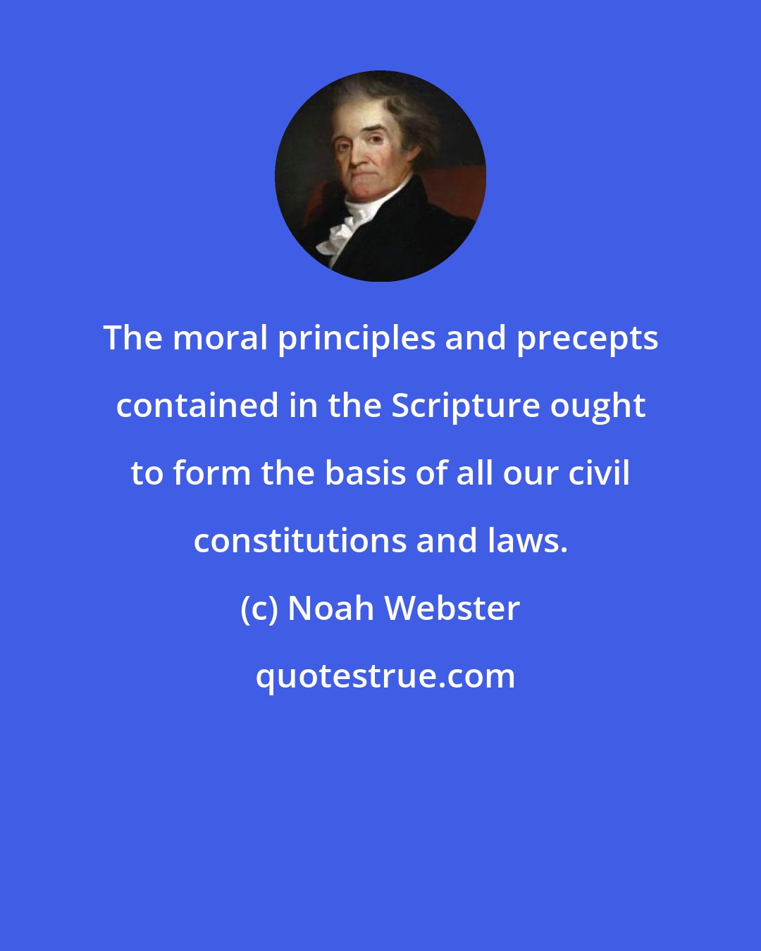 Noah Webster: The moral principles and precepts contained in the Scripture ought to form the basis of all our civil constitutions and laws.