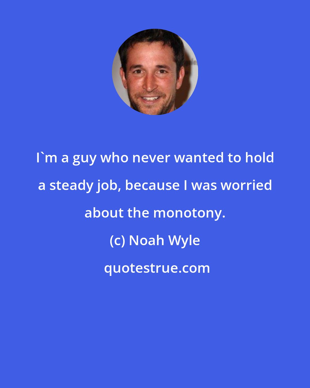 Noah Wyle: I'm a guy who never wanted to hold a steady job, because I was worried about the monotony.
