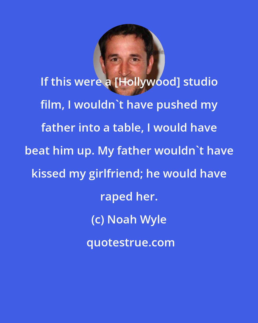 Noah Wyle: If this were a [Hollywood] studio film, I wouldn't have pushed my father into a table, I would have beat him up. My father wouldn't have kissed my girlfriend; he would have raped her.