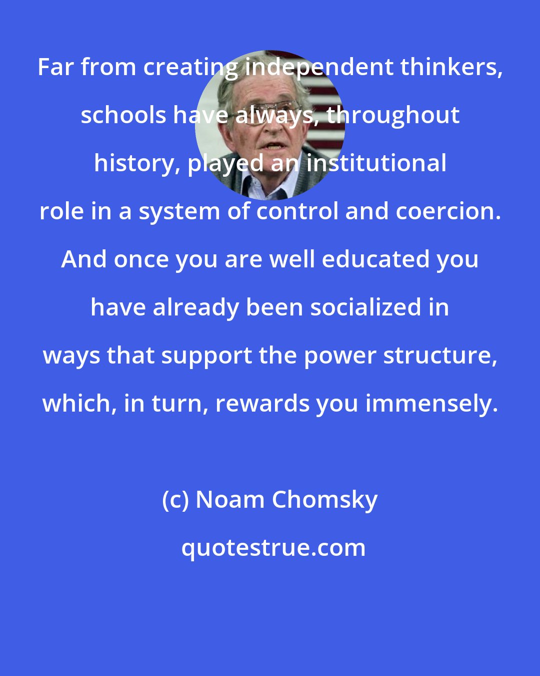 Noam Chomsky: Far from creating independent thinkers, schools have always, throughout history, played an institutional role in a system of control and coercion. And once you are well educated you have already been socialized in ways that support the power structure, which, in turn, rewards you immensely.