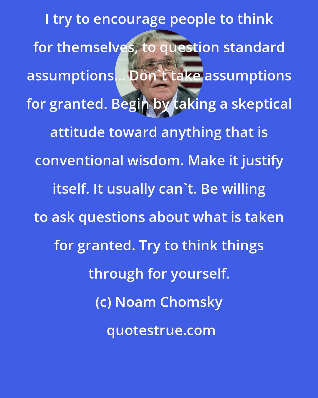Noam Chomsky: I try to encourage people to think for themselves, to question standard assumptions... Don't take assumptions for granted. Begin by taking a skeptical attitude toward anything that is conventional wisdom. Make it justify itself. It usually can't. Be willing to ask questions about what is taken for granted. Try to think things through for yourself.