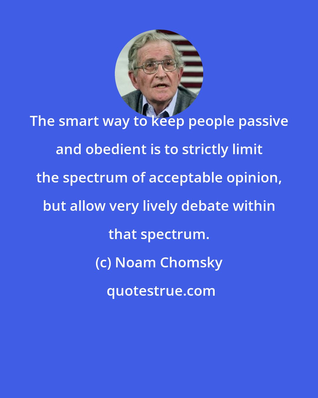 Noam Chomsky: The smart way to keep people passive and obedient is to strictly limit the spectrum of acceptable opinion, but allow very lively debate within that spectrum.