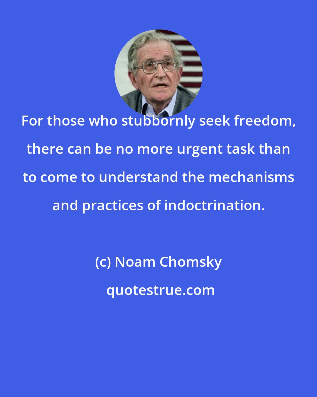 Noam Chomsky: For those who stubbornly seek freedom, there can be no more urgent task than to come to understand the mechanisms and practices of indoctrination.