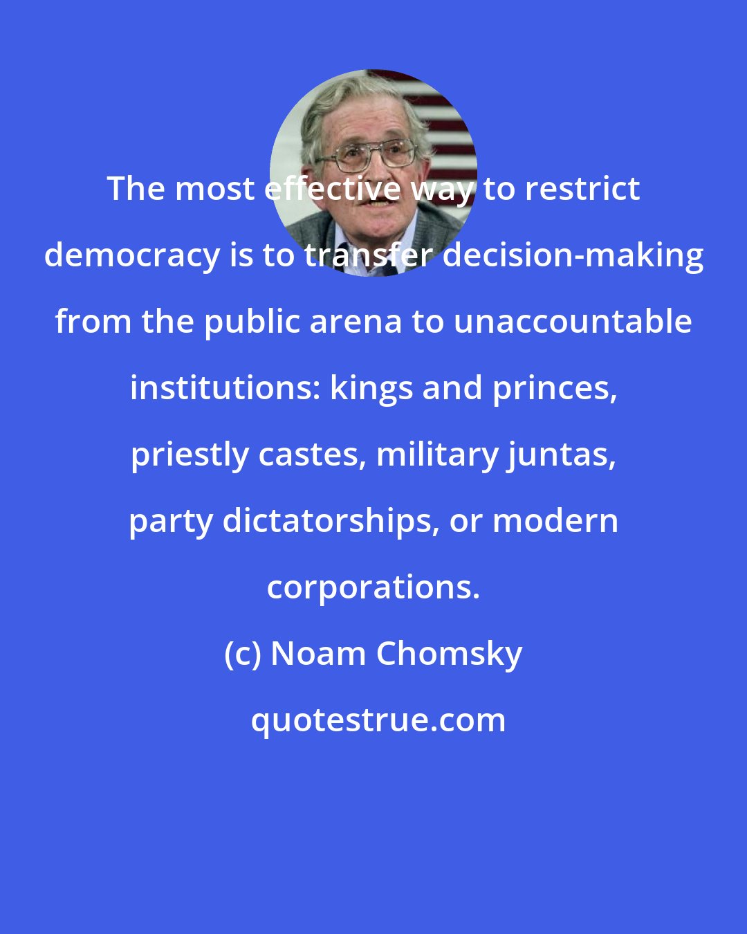 Noam Chomsky: The most effective way to restrict democracy is to transfer decision-making from the public arena to unaccountable institutions: kings and princes, priestly castes, military juntas, party dictatorships, or modern corporations.