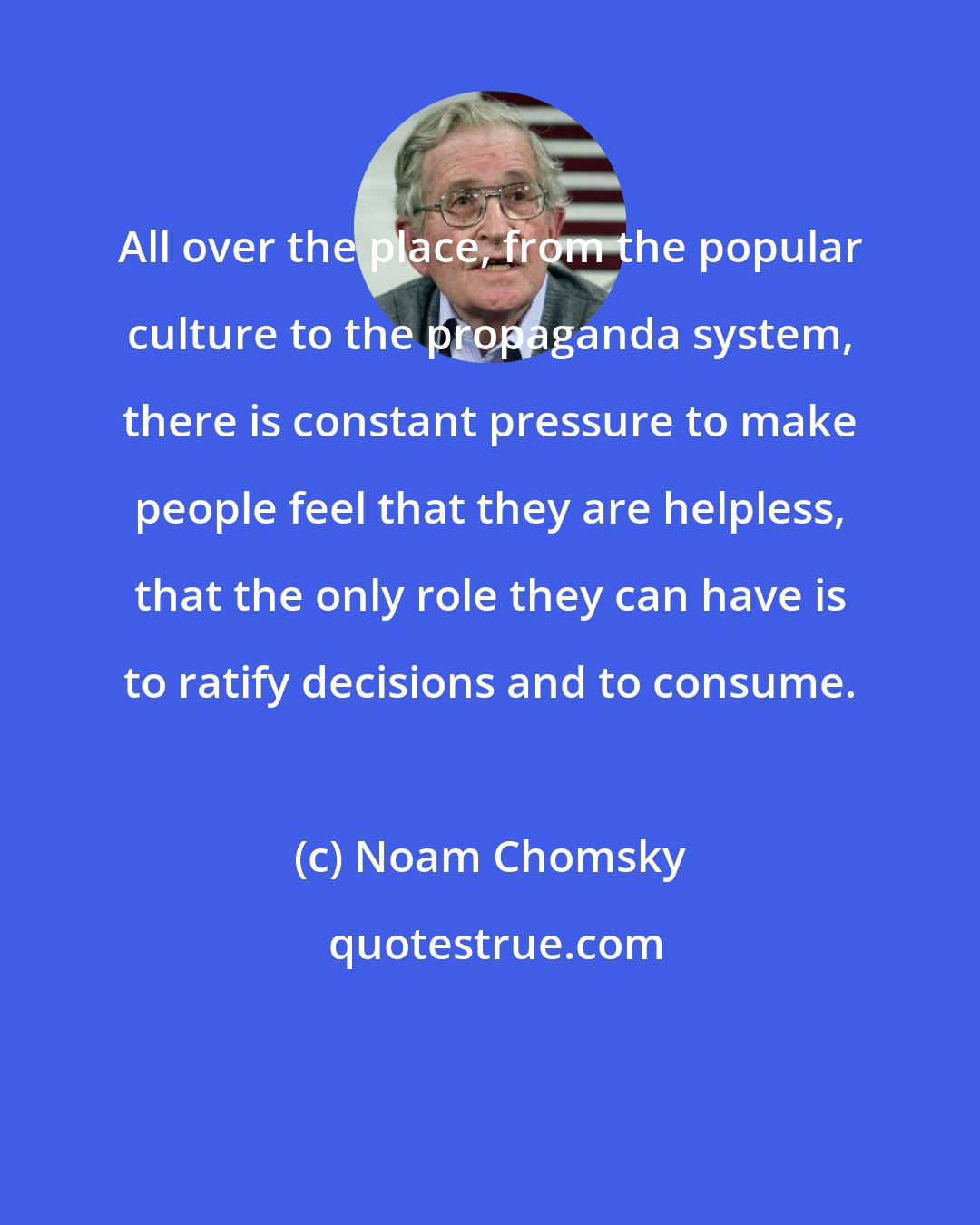 Noam Chomsky: All over the place, from the popular culture to the propaganda system, there is constant pressure to make people feel that they are helpless, that the only role they can have is to ratify decisions and to consume.