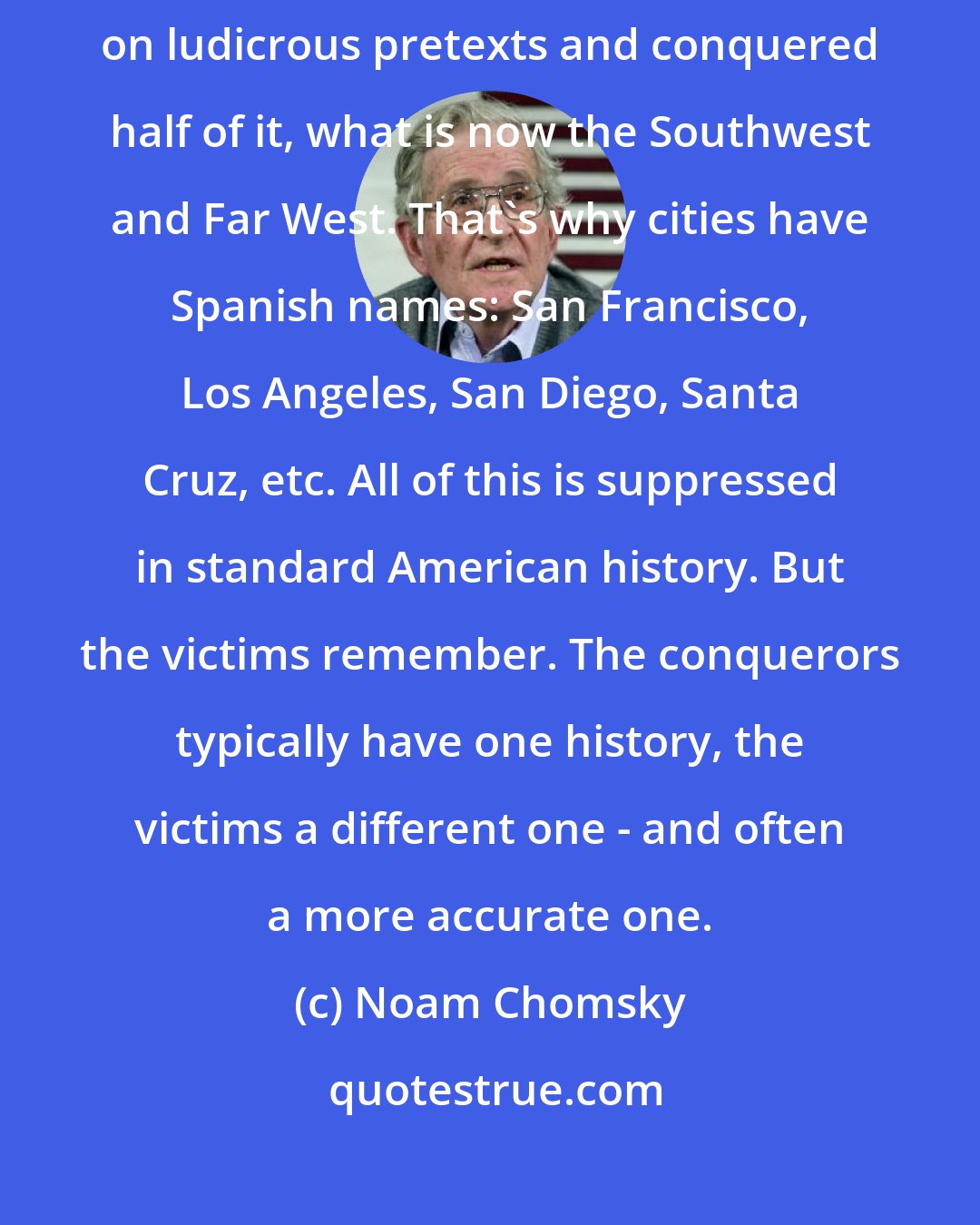 Noam Chomsky: The US stole Texas from Mexico by violence, then invaded Mexico on ludicrous pretexts and conquered half of it, what is now the Southwest and Far West. That's why cities have Spanish names: San Francisco, Los Angeles, San Diego, Santa Cruz, etc. All of this is suppressed in standard American history. But the victims remember. The conquerors typically have one history, the victims a different one - and often a more accurate one.