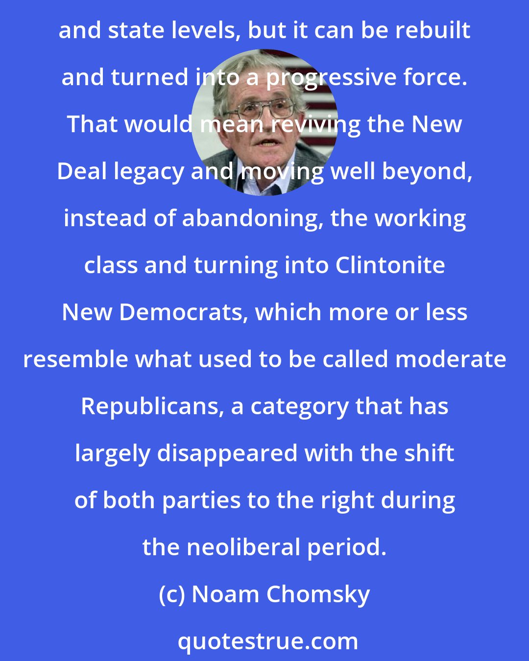 Noam Chomsky: Activism spawned by Sanders campaign is beginning to make inroads into electoral politics. Under Barack Obama, the Democratic Party pretty much collapsed at the crucial local and state levels, but it can be rebuilt and turned into a progressive force. That would mean reviving the New Deal legacy and moving well beyond, instead of abandoning, the working class and turning into Clintonite New Democrats, which more or less resemble what used to be called moderate Republicans, a category that has largely disappeared with the shift of both parties to the right during the neoliberal period.