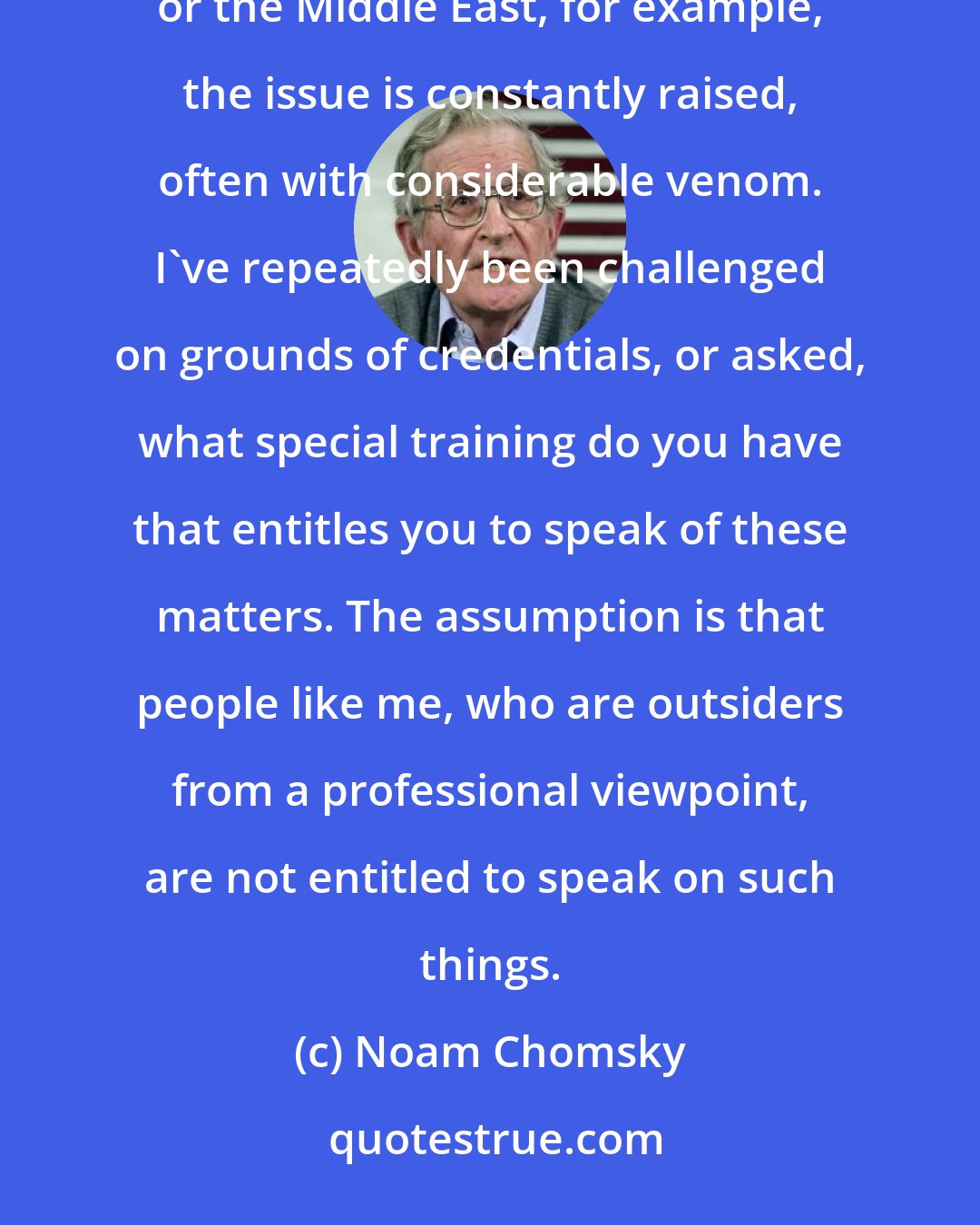 Noam Chomsky: But on the other hand, in discussion and debate concerning social issues or American foreign policy, Vietnam or the Middle East, for example, the issue is constantly raised, often with considerable venom. I've repeatedly been challenged on grounds of credentials, or asked, what special training do you have that entitles you to speak of these matters. The assumption is that people like me, who are outsiders from a professional viewpoint, are not entitled to speak on such things.